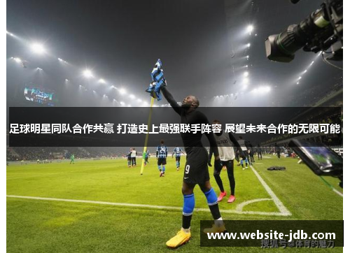 足球明星同队合作共赢 打造史上最强联手阵容 展望未来合作的无限可能