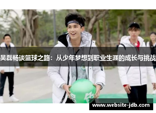 吴磊畅谈篮球之路：从少年梦想到职业生涯的成长与挑战