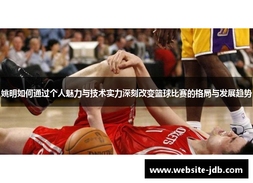 姚明如何通过个人魅力与技术实力深刻改变篮球比赛的格局与发展趋势