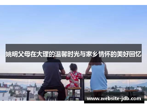 姚明父母在大理的温馨时光与家乡情怀的美好回忆