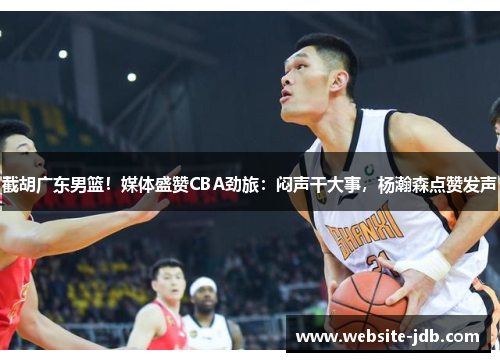 截胡广东男篮！媒体盛赞CBA劲旅：闷声干大事，杨瀚森点赞发声